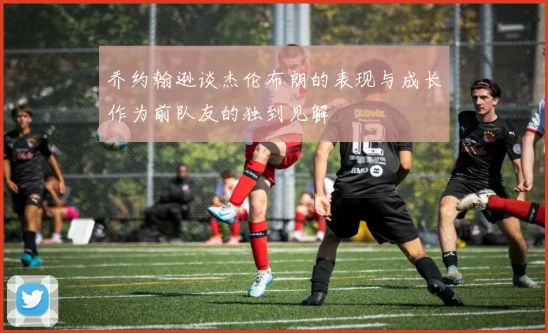 乔约翰逊谈杰伦布朗的表现与成长作为前队友的独到见解