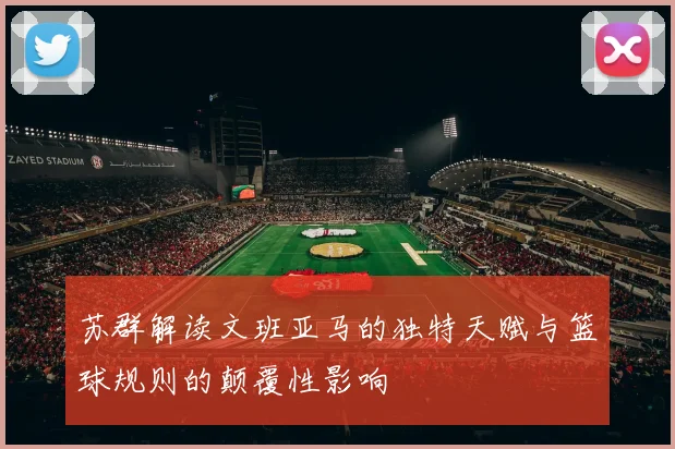 苏群解读文班亚马的独特天赋与篮球规则的颠覆性影响