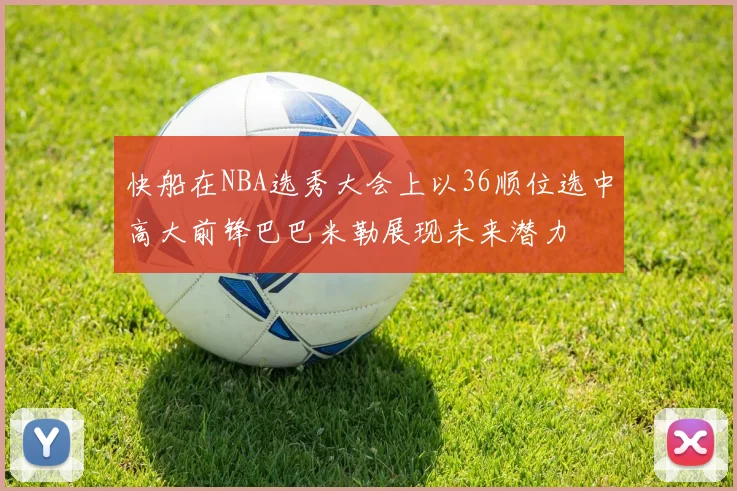 快船在NBA选秀大会上以36顺位选中高大前锋巴巴米勒展现未来潜力