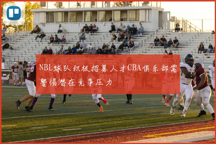 NBL球队积极招募人才CBA俱乐部需警惕潜在竞争压力