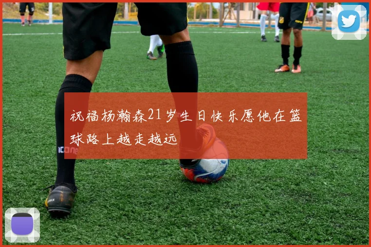 祝福杨瀚森21岁生日快乐愿他在篮球路上越走越远