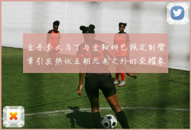 金手套大马丁与金靴姆巴佩定制臂章引发热议五朝元老之外的荣耀象征